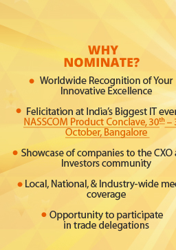 WHY NOMINATE? 1) Worldwide Recognition of Your Innovative Excellence. 2) Felicitation at India’s Biggest IT event - NASSCOM Product Conclave, 30th - 31st  October, Bangalore. 3) Showcase of companies to the CXO and Investors community. 4) Local, National, and Industry-wide media coverage. 5) Opportunity to participate in trade delegations.  
