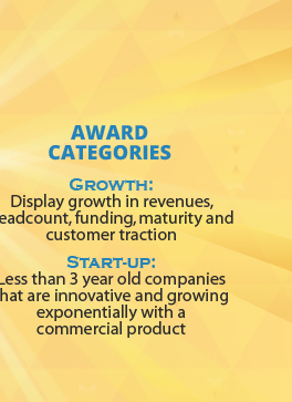 Award Categories: 1) Growth: Display growth in revenues, headcount, funding, maturity and customer traction. 2) Start-up: Less than 3 year old companies that are innovative and growing exponentially with a commercial product.
