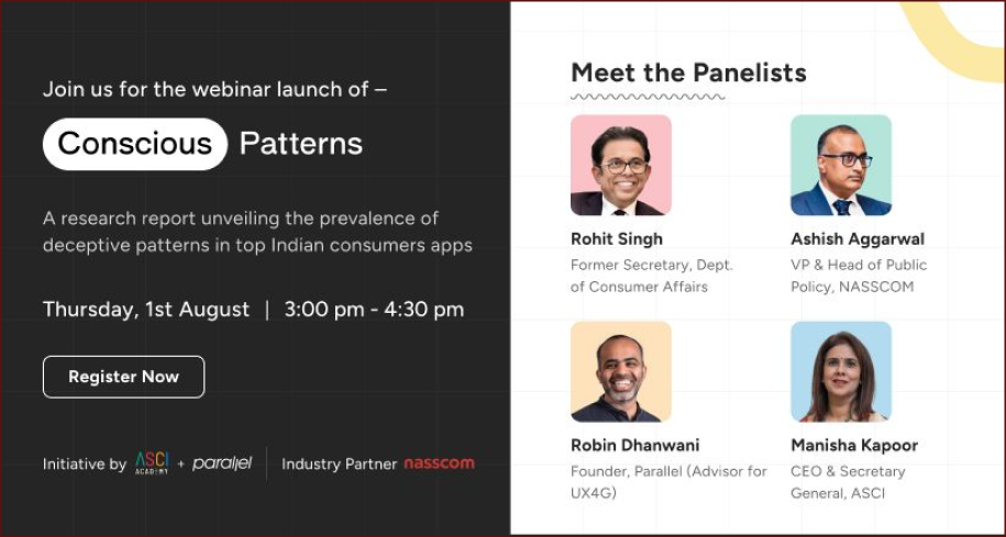 A research report unveiling the prevalence of deceptive patterns in top consumer apps | Thursday, 1st August | 3:00 pm – 04:30 pm | Initiative by ASCI academy and Parallel | Industry partner – Nasscom | Meet the panellists – Rohit Singh, Former Secretary, Dept. of Consumer Affairs | Ashish Aggarwal, VP & Head of Public Policy, Nasscom | Robin Dhanwani, Founder, Parallel (Advisor for UX4G) | Manisha Kapoor, CEO & Secretary General, ASCI